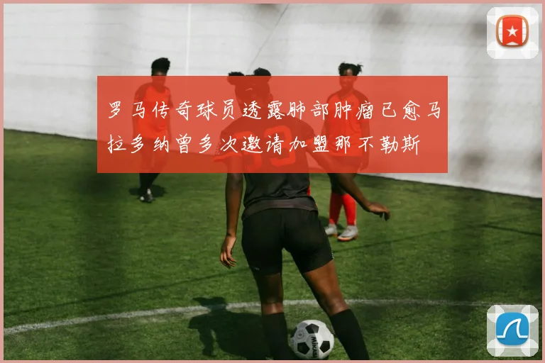 罗马传奇球员透露肺部肿瘤已愈马拉多纳曾多次邀请加盟那不勒斯