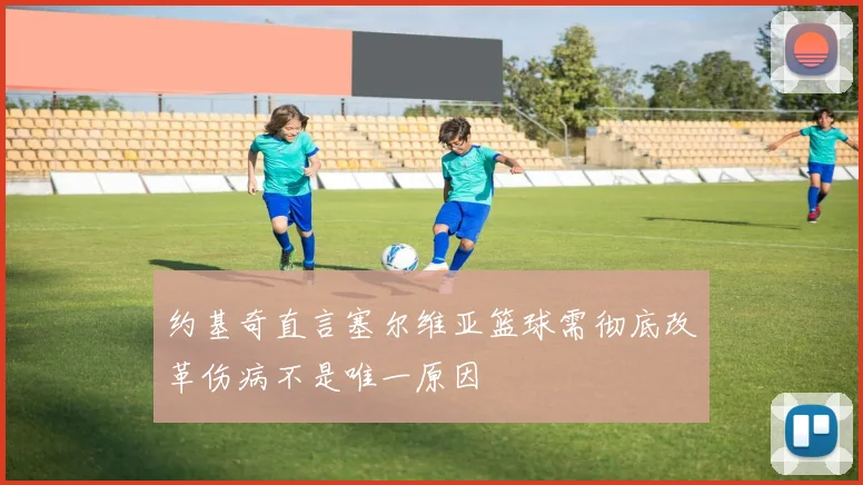 约基奇直言塞尔维亚篮球需彻底改革伤病不是唯一原因