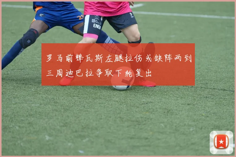 罗马前锋瓦斯左腿拉伤或缺阵两到三周迪巴拉争取下轮复出