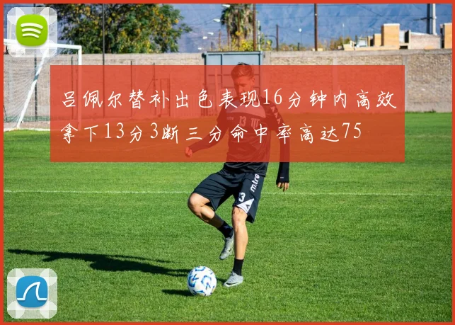 吕佩尔替补出色表现16分钟内高效拿下13分3断三分命中率高达75
