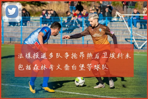 法媒报道多队争抢昂热后卫埃科米包括森林考文垂白堡等球队