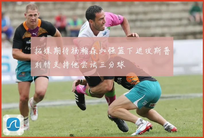 拓媒期待杨瀚森加强篮下进攻斯普利特支持他尝试三分球