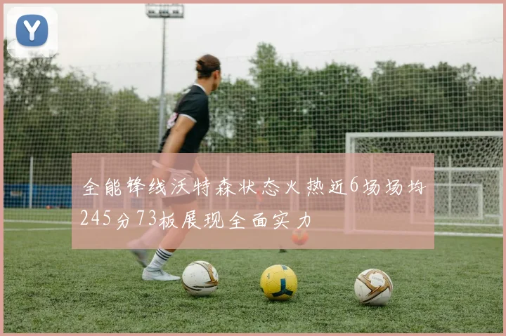 全能锋线沃特森状态火热近6场场均245分73板展现全面实力