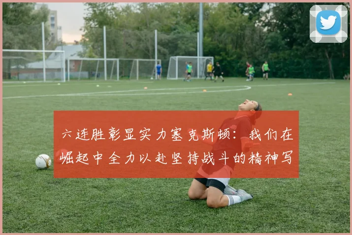 六连胜彰显实力塞克斯顿：我们在崛起中全力以赴坚持战斗的精神写照