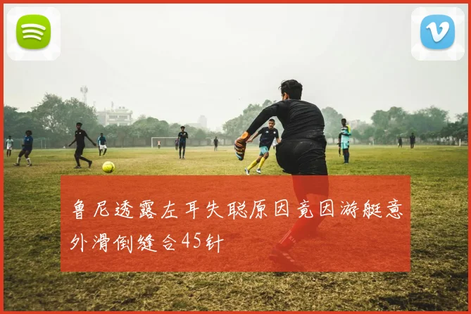 鲁尼透露左耳失聪原因竟因游艇意外滑倒缝合45针