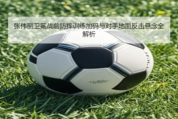 张伟丽卫冕战前防摔训练加码与对手地面反击悬念全解析